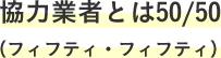 協力業者とは50/50（フィフティ・フィフティ）